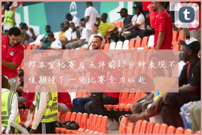 邦本宜裕赛后点评前15分钟表现不佳期待下一场比赛全力以赴