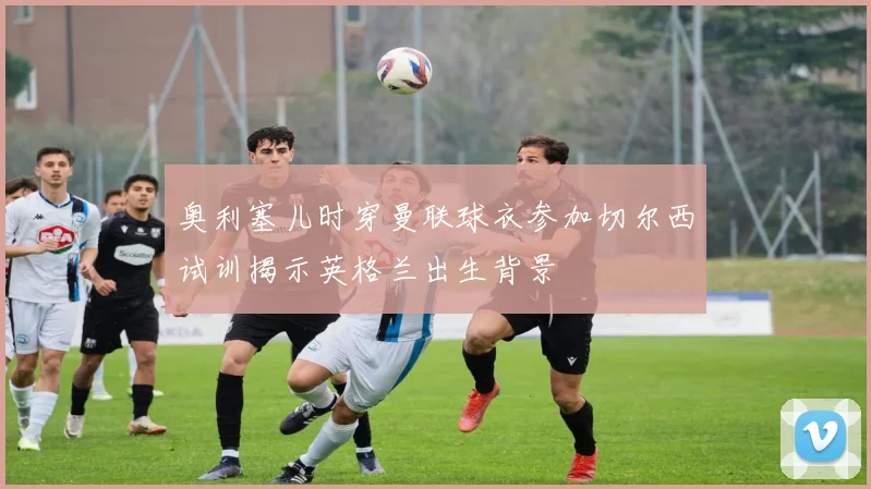 奥利塞儿时穿曼联球衣参加切尔西试训揭示英格兰出生背景