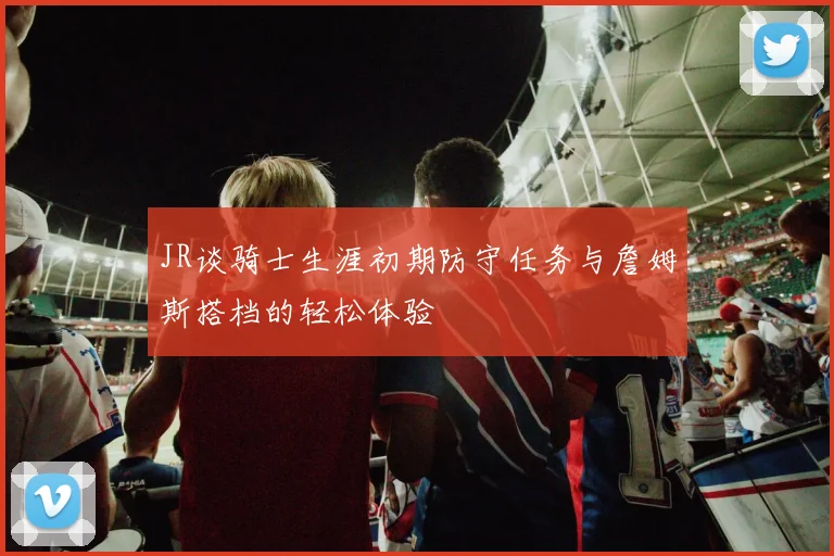JR谈骑士生涯初期防守任务与詹姆斯搭档的轻松体验