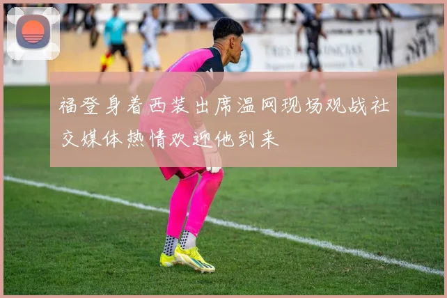 福登身着西装出席温网现场观战社交媒体热情欢迎他到来