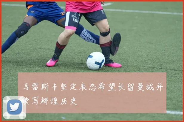 马雷斯卡坚定表态希望长留曼城并续写辉煌历史