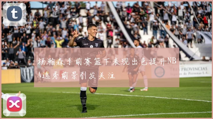 杨瀚森季前赛篮下表现出色提升NBA选秀前景引发关注