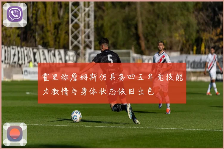 霍里称詹姆斯仍具备四五年竞技能力激情与身体状态依旧出色