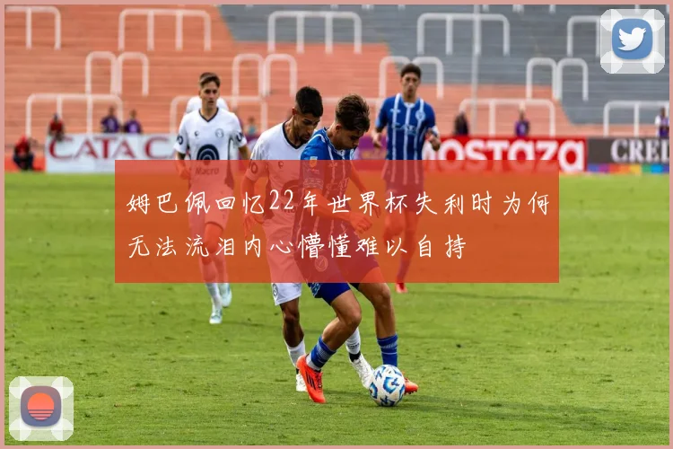 姆巴佩回忆22年世界杯失利时为何无法流泪内心懵懂难以自持