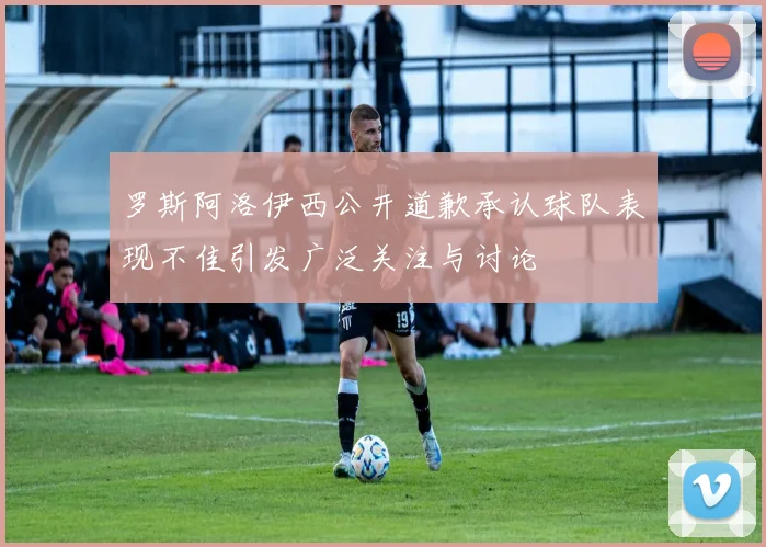 罗斯阿洛伊西公开道歉承认球队表现不佳引发广泛关注与讨论