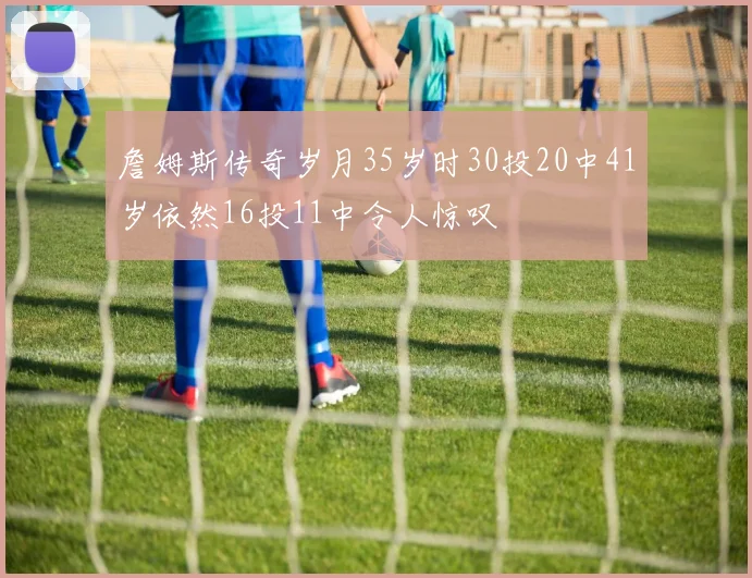 詹姆斯传奇岁月35岁时30投20中41岁依然16投11中令人惊叹