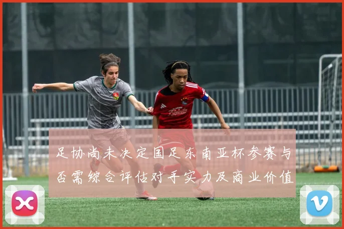 足协尚未决定国足东南亚杯参赛与否需综合评估对手实力及商业价值