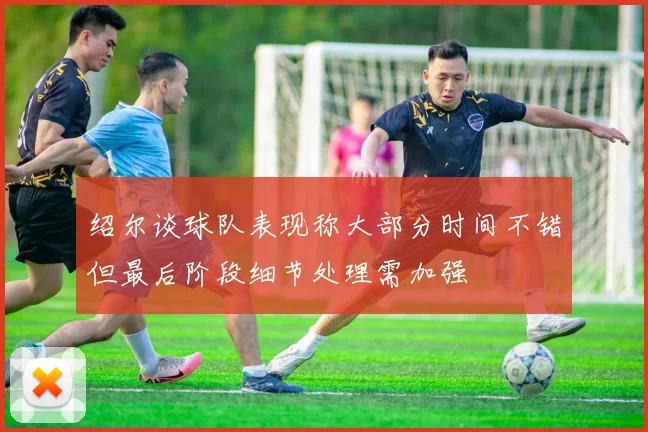 绍尔谈球队表现称大部分时间不错但最后阶段细节处理需加强