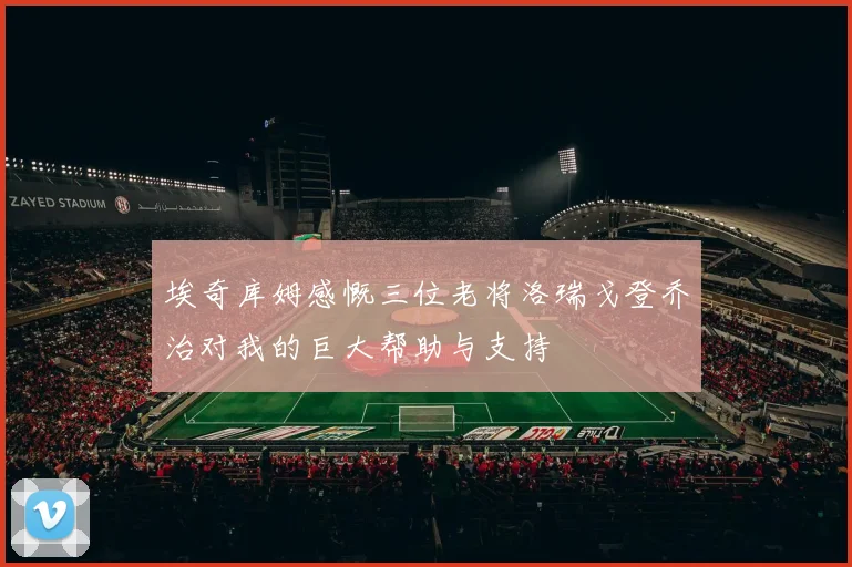 埃奇库姆感慨三位老将洛瑞戈登乔治对我的巨大帮助与支持