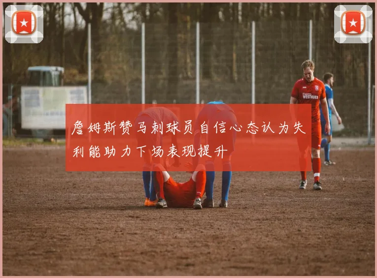 詹姆斯赞马刺球员自信心态认为失利能助力下场表现提升