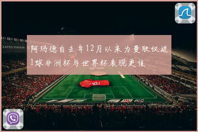 阿玛德自去年12月以来为曼联仅进1球非洲杯与世界杯表现更佳