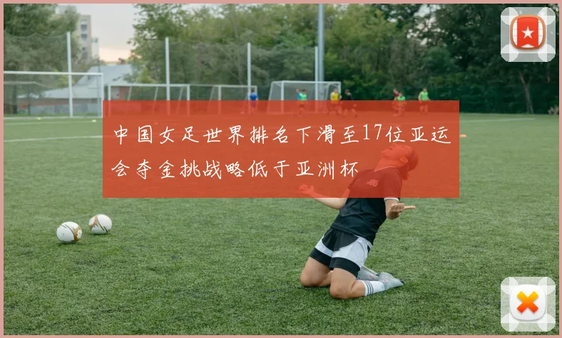 中国女足世界排名下滑至17位亚运会夺金挑战略低于亚洲杯