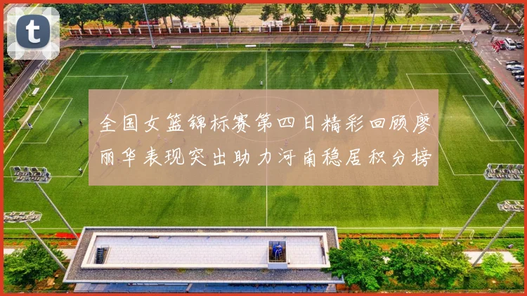 全国女篮锦标赛第四日精彩回顾廖丽华表现突出助力河南稳居积分榜首