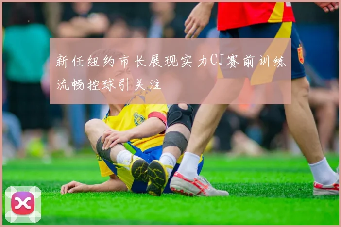 新任纽约市长展现实力CJ赛前训练流畅控球引关注