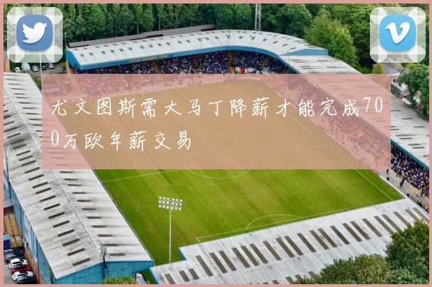 尤文图斯需大马丁降薪才能完成700万欧年薪交易