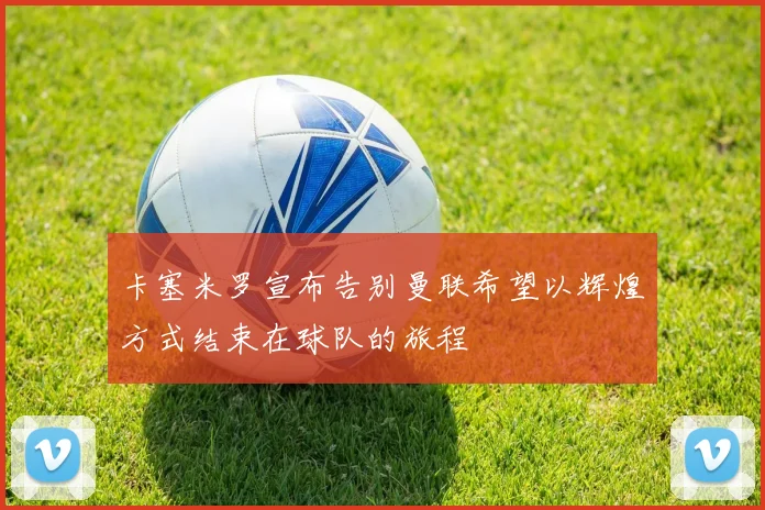 卡塞米罗宣布告别曼联希望以辉煌方式结束在球队的旅程